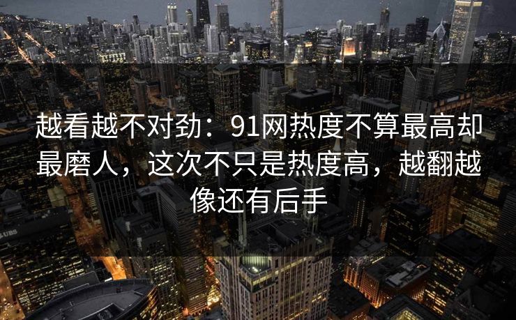 越看越不对劲：91网热度不算最高却最磨人，这次不只是热度高，越翻越像还有后手