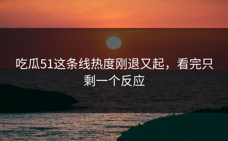 吃瓜51这条线热度刚退又起,看完只剩一个反应 吃瓜51这条线热度刚退又起,看完只剩一个反应